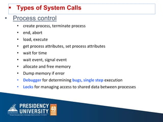  Types of System Calls
• Process control
• create process, terminate process
• end, abort
• load, execute
• get process attributes, set process attributes
• wait for time
• wait event, signal event
• allocate and free memory
• Dump memory if error
• Debugger for determining bugs, single step execution
• Locks for managing access to shared data between processes
 
