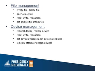 • File management
• create file, delete file
• open, close file
• read, write, reposition
• get and set file attributes
• Device management
• request device, release device
• read, write, reposition
• get device attributes, set device attributes
• logically attach or detach devices
 