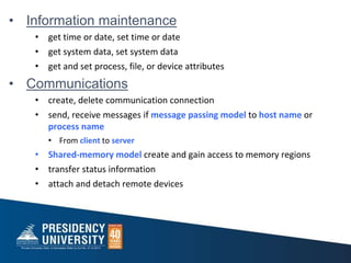 • Information maintenance
• get time or date, set time or date
• get system data, set system data
• get and set process, file, or device attributes
• Communications
• create, delete communication connection
• send, receive messages if message passing model to host name or
process name
• From client to server
• Shared-memory model create and gain access to memory regions
• transfer status information
• attach and detach remote devices
 