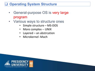  Operating System Structure
• General-purpose OS is very large
program
• Various ways to structure ones
• Simple structure – MS-DOS
• More complex -- UNIX
• Layered – an abstrcation
• Microkernel -Mach
 