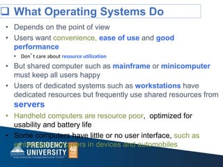  What Operating Systems Do
• Depends on the point of view
• Users want convenience, ease of use and good
performance
• Don’t care about resource utilization
• But shared computer such as mainframe or minicomputer
must keep all users happy
• Users of dedicated systems such as workstations have
dedicated resources but frequently use shared resources from
servers
• Handheld computers are resource poor, optimized for
usability and battery life
• Some computers have little or no user interface, such as
embedded computers in devices and automobiles
 