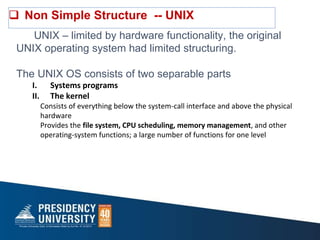  Non Simple Structure -- UNIX
UNIX – limited by hardware functionality, the original
UNIX operating system had limited structuring.
The UNIX OS consists of two separable parts
I. Systems programs
II. The kernel
Consists of everything below the system-call interface and above the physical
hardware
Provides the file system, CPU scheduling, memory management, and other
operating-system functions; a large number of functions for one level
 