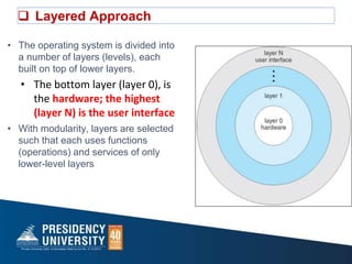  Layered Approach
• The operating system is divided into
a number of layers (levels), each
built on top of lower layers.
• The bottom layer (layer 0), is
the hardware; the highest
(layer N) is the user interface
• With modularity, layers are selected
such that each uses functions
(operations) and services of only
lower-level layers
 