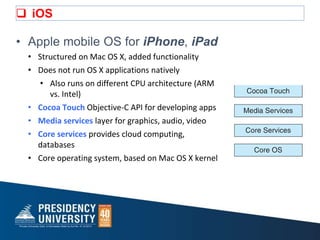  iOS
• Apple mobile OS for iPhone, iPad
• Structured on Mac OS X, added functionality
• Does not run OS X applications natively
• Also runs on different CPU architecture (ARM
vs. Intel)
• Cocoa Touch Objective-C API for developing apps
• Media services layer for graphics, audio, video
• Core services provides cloud computing,
databases
• Core operating system, based on Mac OS X kernel
 