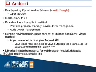  Android
• Developed by Open Handset Alliance (mostly Google)
• Open Source
• Similar stack to iOS
• Based on Linux kernel but modified
• Provides process, memory, device-driver management
• Adds power management
• Runtime environment includes core set of libraries and Dalvik virtual
machine
• Apps developed in Java plus Android API
• Java class files compiled to Java bytecode then translated to
executable than runs in Dalvik VM
• Libraries include frameworks for web browser (webkit), database
(SQLite), multimedia, smaller libc
 