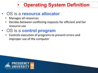 • Operating System Definition
• OS is a resource allocator
• Manages all resources
• Decides between conflicting requests for efficient and fair
resource use
• OS is a control program
• Controls execution of programs to prevent errors and
improper use of the computer
 