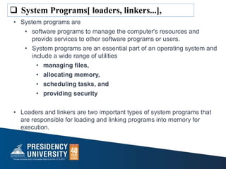 • System programs are
• software programs to manage the computer's resources and
provide services to other software programs or users.
• System programs are an essential part of an operating system and
include a wide range of utilities
• managing files,
• allocating memory,
• scheduling tasks, and
• providing security
• Loaders and linkers are two important types of system programs that
are responsible for loading and linking programs into memory for
execution.
 System Programs[ loaders, linkers...],
 