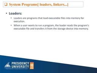• Loaders:
• Loaders are programs that load executable files into memory for
execution.
• When a user wants to run a program, the loader reads the program's
executable file and transfers it from the storage device into memory.
 System Programs[ loaders, linkers...]
 