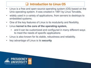 • Linux is a free and open-source operating system (OS) based on the
Unix operating system. It was created in 1991 by Linus Torvalds,
• widely used in a variety of applications, from servers to desktops to
embedded systems.
• One of the key features of Linux is its modularity and flexibility.
• Linux kernel is the core of the operating system,
• and it can be customized and configured in many different ways
to meet the needs of specific applications
• Linux is also known for its stable, robustness and reliability.
• key advantage of Linux is its security
 Introduction to Linux OS
 