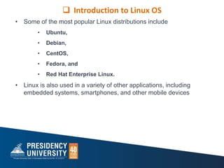 • Some of the most popular Linux distributions include
• Ubuntu,
• Debian,
• CentOS,
• Fedora, and
• Red Hat Enterprise Linux.
• Linux is also used in a variety of other applications, including
embedded systems, smartphones, and other mobile devices
 Introduction to Linux OS
 