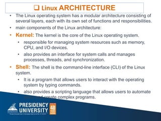 • The Linux operating system has a modular architecture consisting of
several layers, each with its own set of functions and responsibilities.
• main components of the Linux architecture:
• Kernel: The kernel is the core of the Linux operating system.
• responsible for managing system resources such as memory,
CPU, and I/O devices.
• also provides an interface for system calls and manages
processes, threads, and synchronization.
• Shell: The shell is the command-line interface (CLI) of the Linux
system.
• It is a program that allows users to interact with the operating
system by typing commands.
• also provides a scripting language that allows users to automate
tasks and create complex programs.
 Linux ARCHITECTURE
 