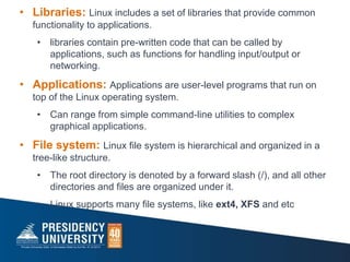 • Libraries: Linux includes a set of libraries that provide common
functionality to applications.
• libraries contain pre-written code that can be called by
applications, such as functions for handling input/output or
networking.
• Applications: Applications are user-level programs that run on
top of the Linux operating system.
• Can range from simple command-line utilities to complex
graphical applications.
• File system: Linux file system is hierarchical and organized in a
tree-like structure.
• The root directory is denoted by a forward slash (/), and all other
directories and files are organized under it.
• Linux supports many file systems, like ext4, XFS and etc
 
