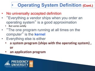 • Operating System Definition (Cont.)
• No universally accepted definition
• “Everything a vendor ships when you order an
operating system” is a good approximation
• But varies wildly
• “The one program running at all times on the
computer” is the kernel
• Everything else is either
• a system program (ships with the operating system) ,
or
• an application program
 