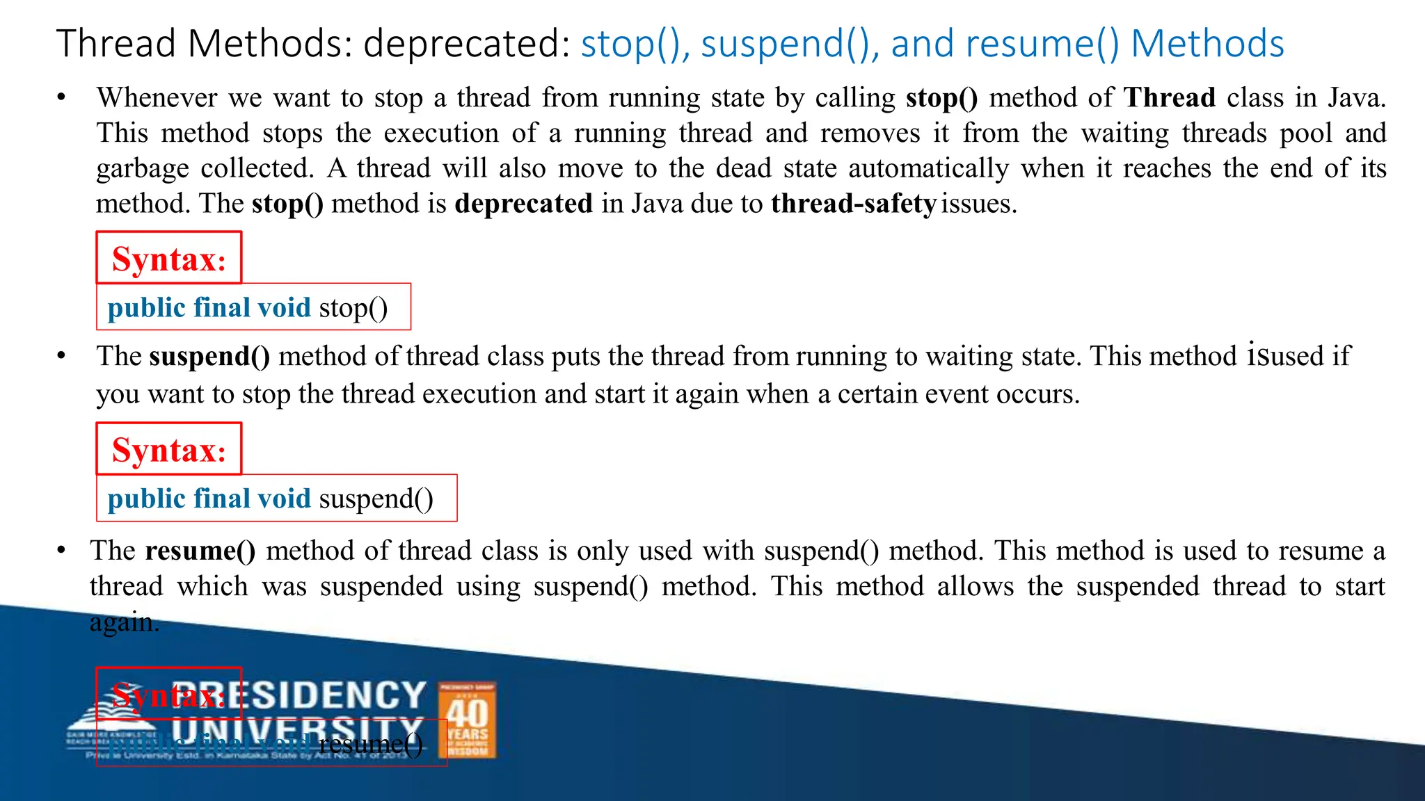Syntax:
public final void stop()
• The suspend() method of thread class puts the thread from running to waiting state. This method isused if
you want to stop the thread execution and start it again when a certain event occurs.
Syntax:
public final void suspend()
• The resume() method of thread class is only used with suspend() method. This method is used to resume a
thread which was suspended using suspend() method. This method allows the suspended thread to start
again.
Thread Methods: deprecated: stop(), suspend(), and resume() Methods
• Whenever we want to stop a thread from running state by calling stop() method of Thread class in Java.
This method stops the execution of a running thread and removes it from the waiting threads pool and
garbage collected. A thread will also move to the dead state automatically when it reaches the end of its
method. The stop() method is deprecated in Java due to thread-safetyissues.
public final void resume()
Syntax:
 