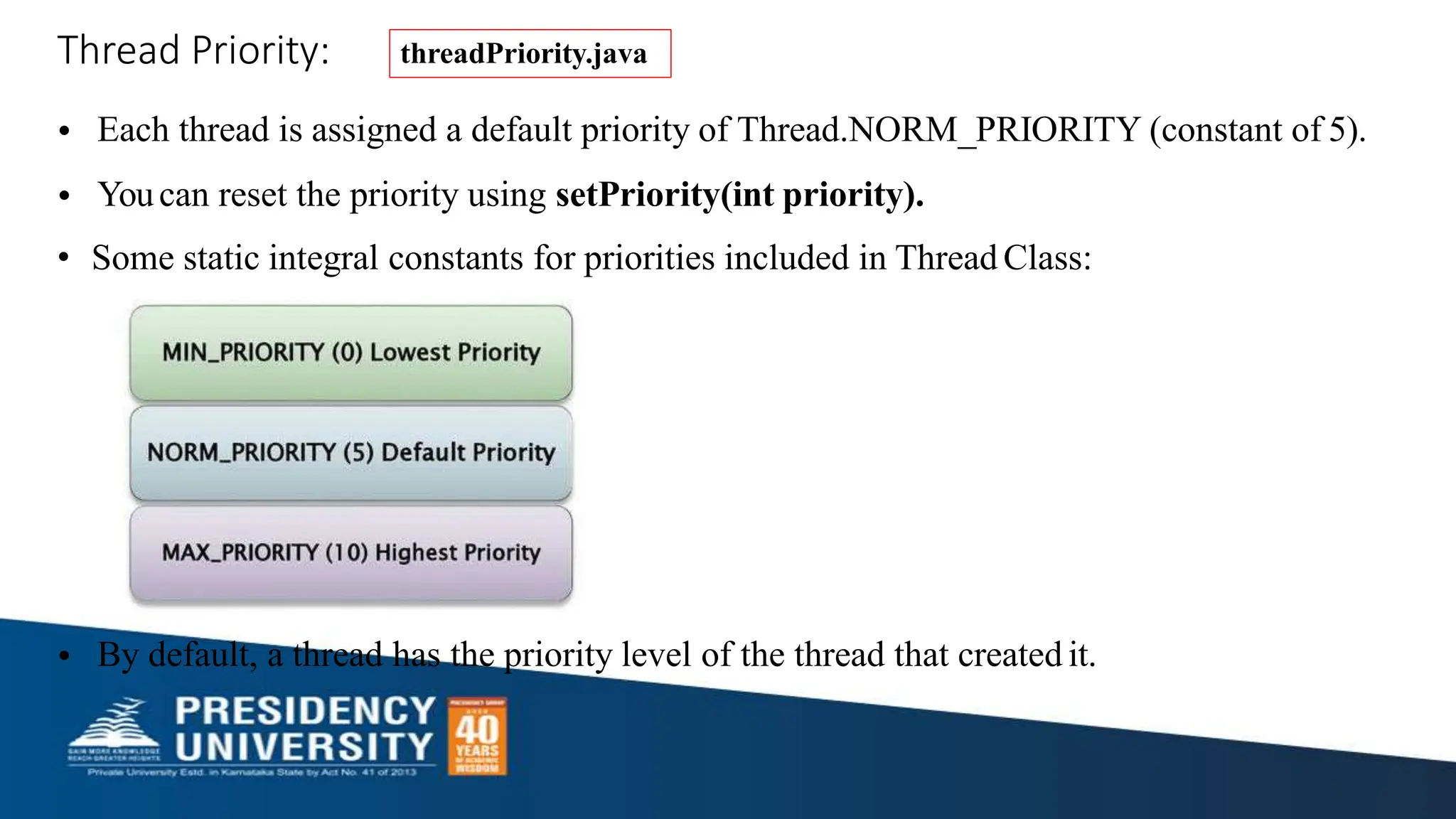 Thread Priority:
• Each thread is assigned a default priority of Thread.NORM_PRIORITY (constant of 5).
• Youcan reset the priority using setPriority(int priority).
• Some static integral constants for priorities included in Thread Class:
• By default, a thread has the priority level of the thread that created it.
threadPriority.java
 