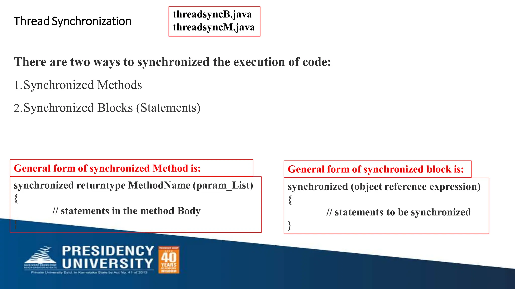 synchronized returntype MethodName (param_List)
{
// statements in the method Body
}
General form of synchronized Method is:
synchronized (object reference expression)
{
// statements to be synchronized
}
General form of synchronized block is:
ThreadSynchronization
There are two ways to synchronized the execution of code:
1.Synchronized Methods
2.Synchronized Blocks (Statements)
threadsyncB.java
threadsyncM.java
 