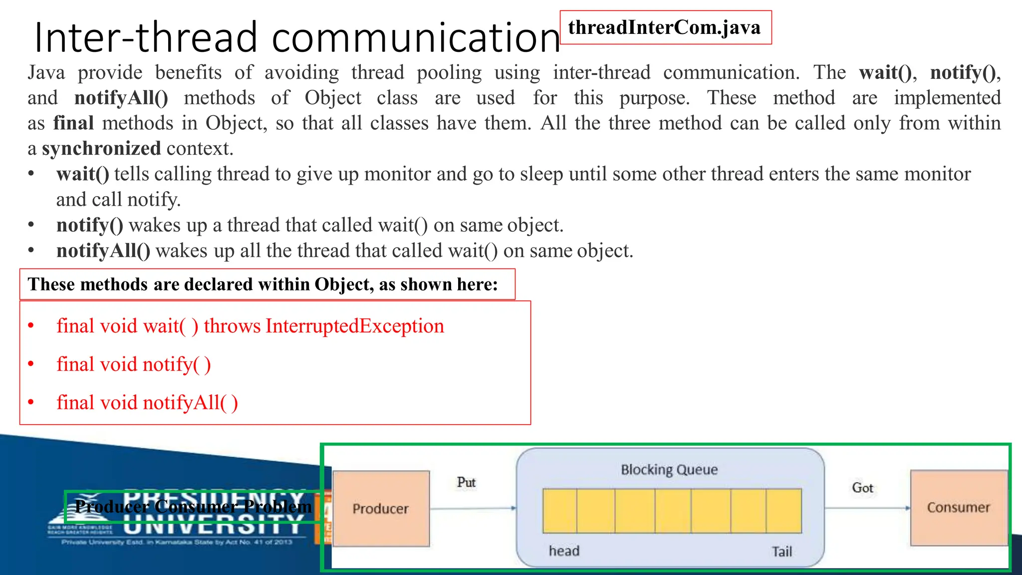 Java provide benefits of avoiding thread pooling using inter-thread communication. The wait(), notify(),
and notifyAll() methods of Object class are used for this purpose. These method are implemented
as final methods in Object, so that all classes have them. All the three method can be called only from within
a synchronized context.
• wait() tells calling thread to give up monitor and go to sleep until some other thread enters the same monitor
and call notify.
• notify() wakes up a thread that called wait() on same object.
• notifyAll() wakes up all the thread that called wait() on same object.
These methods are declared within Object, as shown here:
• final void wait( ) throws InterruptedException
• final void notify( )
• final void notifyAll( )
Inter-thread communication
Producer Consumer Problem
threadInterCom.java
 