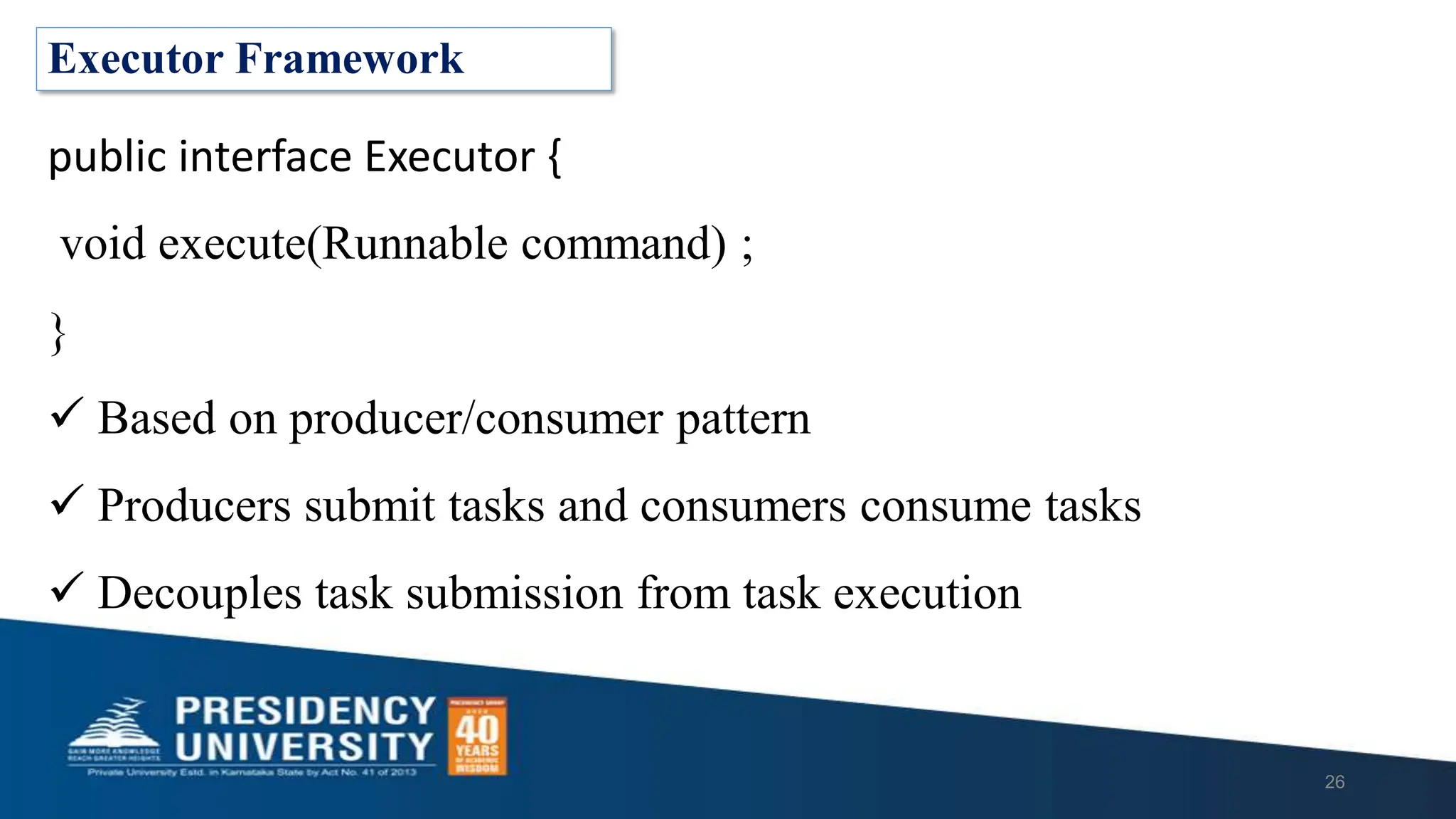 Executor Framework
public interface Executor {
void execute(Runnable command) ;
}
 Based on producer/consumer pattern
 Producers submit tasks and consumers consume tasks
 Decouples task submission from task execution
26
 
