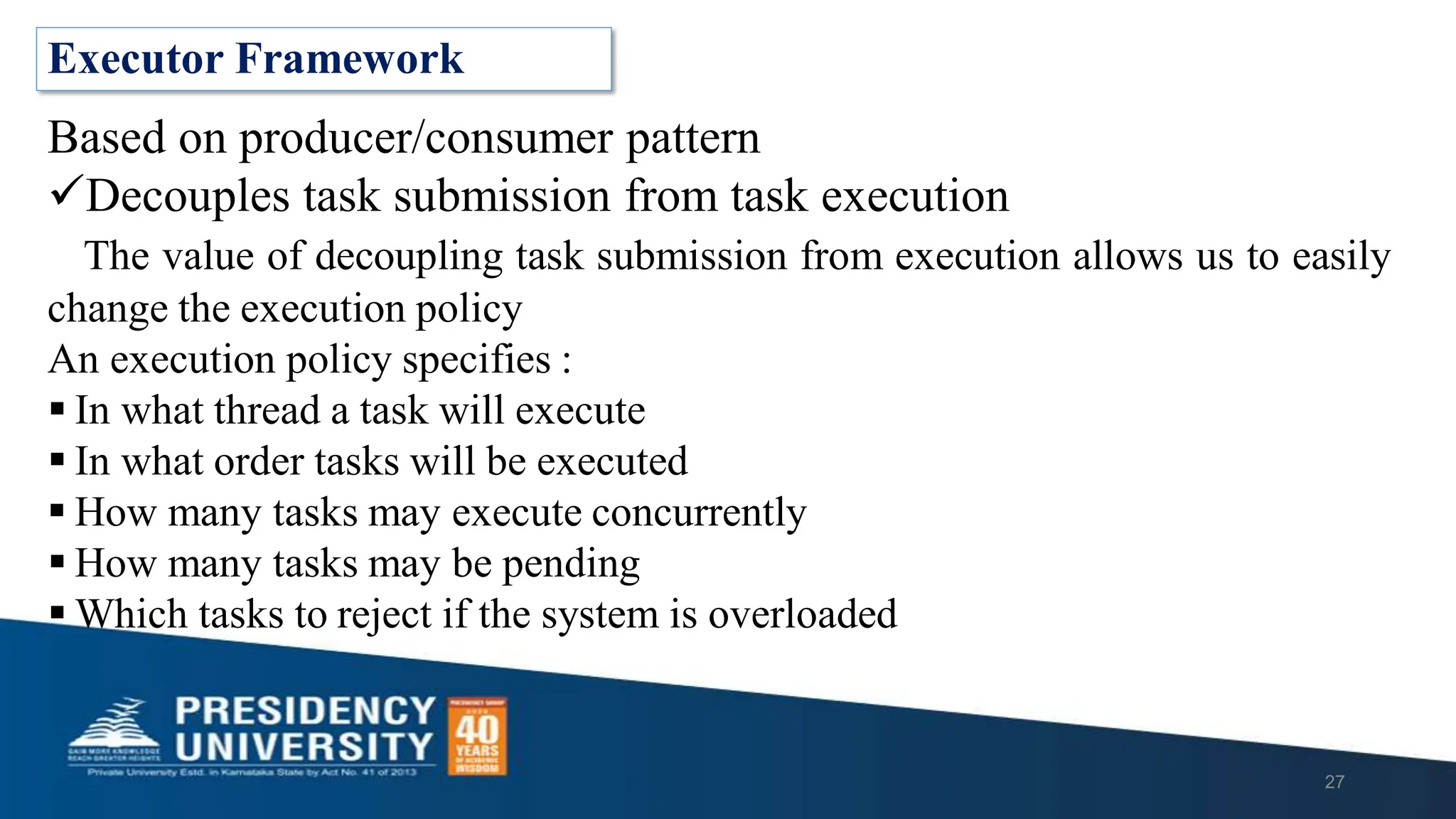 Executor Framework
Based on producer/consumer pattern
Decouples task submission from task execution
The value of decoupling task submission from execution allows us to easily
change the execution policy
An execution policy specifies :
 In what thread a task will execute
 In what order tasks will be executed
 How many tasks may execute concurrently
 How many tasks may be pending
 Which tasks to reject if the system is overloaded
27
 