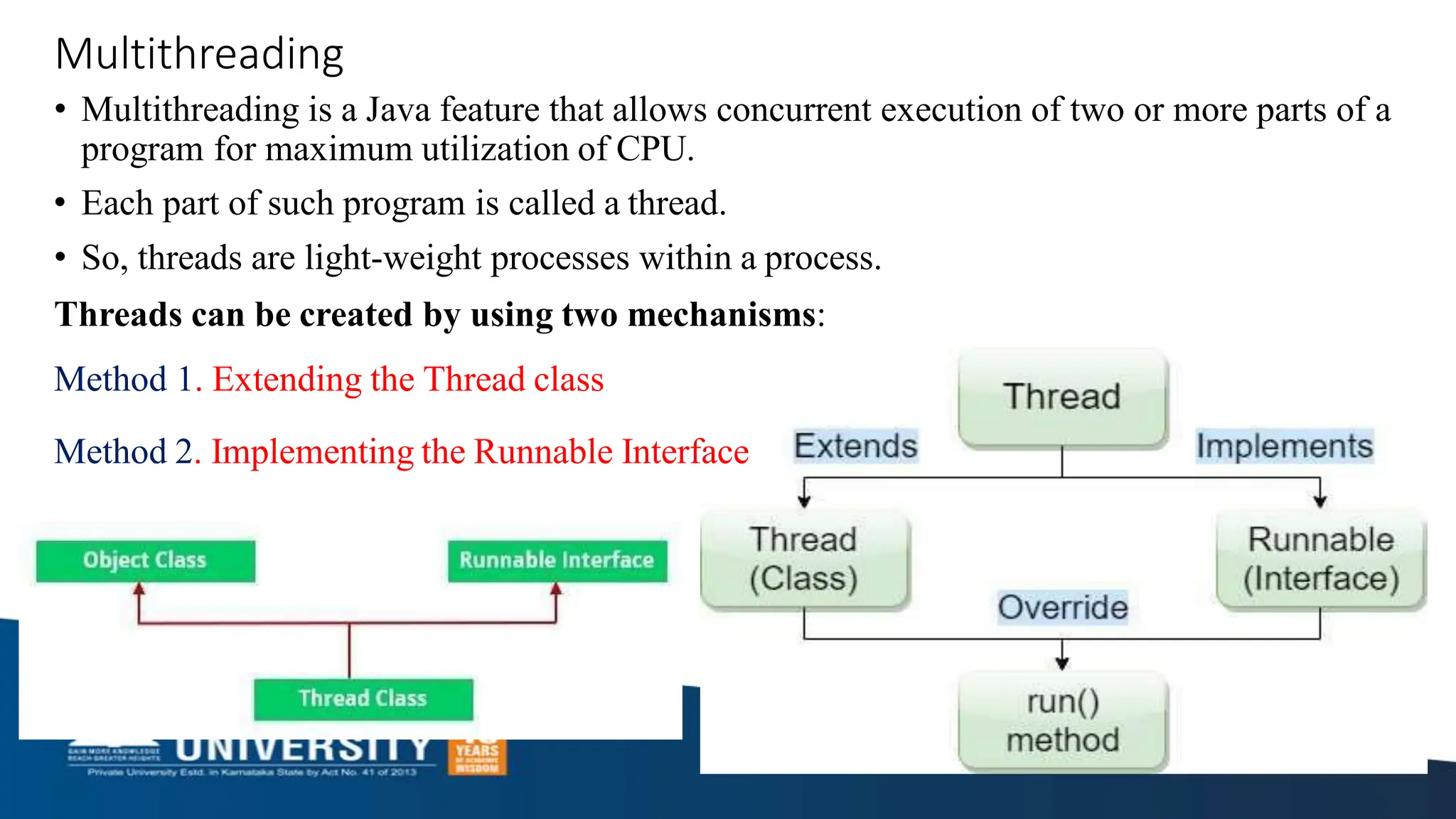 Multithreading
• Multithreading is a Java feature that allows concurrent execution of two or more parts of a
program for maximum utilization of CPU.
• Each part of such program is called a thread.
• So, threads are light-weight processes within a process.
Threads can be created by using two mechanisms:
Method 1. Extending the Thread class
Method 2. Implementing the Runnable Interface
 