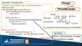 Example: thread1.java
//Program Using extends to write a single-thread program.
import java.lang.*;
class ThreadExample extends Thread {
public ThreadExample (String name) {
extends
super (name);
}
public void run () {
System.out.println (Thread.currentThread ());
For (int i=0; i<=5; i++)
System.out.println (i);
}
}
public class thread1 {
public static void main (String args [ ]) {
ThreadExample obj = new ThreadExample ("First");
obj.start ( );
System.out.println (''This is:" + Thread.currentThread ());
OUTPUT:
}
}
ThreadExample
Thread
This is: Thread [main, 5, main]
Thread [First, 5, main]
 