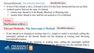 • It tests if this thread is alive.Athread is alive if it has been started and has not yet died.
• method used to find out the state of a thread.
• returns true: thread is in the Ready, Blocked, or Running state
• returns false: thread is new and has not started or if it is finished.
Syntax:
final boolean isAlive( )
Thread Methods: The isAlive() Method:
Thread Methods: The interrupt () Method
• If any thread is in sleeping or waiting state (i.e. sleep() or wait() is invoked), calling the
interrupt() method on the thread, breaks out the sleeping or waiting state throwing
InterruptedException.
• If the thread is not in the sleeping or waiting state, calling the interrupt() method
performs normal behavior and doesn't interrupt the thread but sets the interrupt flag to
true.
threadInterrupt.java
threadisAlive.java
 