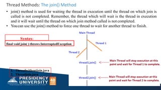 1. Threadwithoutjoin.java
2. Threadjoin.java
• join() method is used for waiting the thread in execution until the thread on which join is
called is not completed. Remember, the thread which will wait is the thread in execution
and it will wait until the thread on which join method called is not completed.
• Youcan use the join() method to force one thread to wait for another thread to finish.
Syntax:
final void join( ) throws InterruptedException
Thread Methods: The join() Method
 