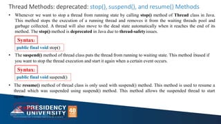 Syntax:
public final void stop()
• The suspend() method of thread class puts the thread from running to waiting state. This method isused if
you want to stop the thread execution and start it again when a certain event occurs.
Syntax:
public final void suspend()
• The resume() method of thread class is only used with suspend() method. This method is used to resume a
thread which was suspended using suspend() method. This method allows the suspended thread to start
again.
Thread Methods: deprecated: stop(), suspend(), and resume() Methods
• Whenever we want to stop a thread from running state by calling stop() method of Thread class in Java.
This method stops the execution of a running thread and removes it from the waiting threads pool and
garbage collected. A thread will also move to the dead state automatically when it reaches the end of its
method. The stop() method is deprecated in Java due to thread-safetyissues.
public final void resume()
Syntax:
 