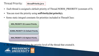 Thread Priority:
• Each thread is assigned a default priority of Thread.NORM_PRIORITY (constant of 5).
• Youcan reset the priority using setPriority(int priority).
• Some static integral constants for priorities included in Thread Class:
• By default, a thread has the priority level of the thread that created it.
threadPriority.java
 