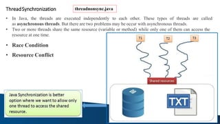 ThreadSynchronization
• In Java, the threads are executed independently to each other. These types of threads are called
as asynchronous threads. But there are two problems may be occur with asynchronous threads.
• Two or more threads share the same resource (variable or method) while only one of them can access the
resource at one time.
• Race Condition
• Resource Conflict
threadnonsync.java
 