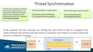 Producer Consumer Problem
Thread Synchronization
If the producer and the consumer are sharing the same kind of data in a program then
either producer may produce the data faster or consumer may retrieve an order of data and
process it without its existing.
 