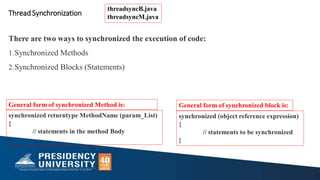 synchronized returntype MethodName (param_List)
{
// statements in the method Body
}
General form of synchronized Method is:
synchronized (object reference expression)
{
// statements to be synchronized
}
General form of synchronized block is:
ThreadSynchronization
There are two ways to synchronized the execution of code:
1.Synchronized Methods
2.Synchronized Blocks (Statements)
threadsyncB.java
threadsyncM.java
 