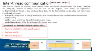 Java provide benefits of avoiding thread pooling using inter-thread communication. The wait(), notify(),
and notifyAll() methods of Object class are used for this purpose. These method are implemented
as final methods in Object, so that all classes have them. All the three method can be called only from within
a synchronized context.
• wait() tells calling thread to give up monitor and go to sleep until some other thread enters the same monitor
and call notify.
• notify() wakes up a thread that called wait() on same object.
• notifyAll() wakes up all the thread that called wait() on same object.
These methods are declared within Object, as shown here:
• final void wait( ) throws InterruptedException
• final void notify( )
• final void notifyAll( )
Inter-thread communication
Producer Consumer Problem
threadInterCom.java
 
