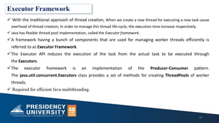 Executor Framework
 With the traditional approach of thread creation, When we create a new thread for executing a new task cause
overhead of thread creation, In order to manage this thread life-cycle, the execution time increase respectively.
 Java has flexible thread pool implementation, called the Executor framework.
A framework having a bunch of components that are used for managing worker threads efficiently is
referred to as Executor Framework.
The Executor API reduces the execution of the task from the actual task to be executed through
the Executors.
The executor framework is an implementation of the Producer-Consumer pattern.
The java.util.concurrent.Executors class provides a set of methods for creating ThreadPools of worker
threads.
 Required for efficient Java multithreading.
25
 