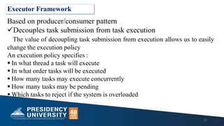 Executor Framework
Based on producer/consumer pattern
Decouples task submission from task execution
The value of decoupling task submission from execution allows us to easily
change the execution policy
An execution policy specifies :
 In what thread a task will execute
 In what order tasks will be executed
 How many tasks may execute concurrently
 How many tasks may be pending
 Which tasks to reject if the system is overloaded
27
 