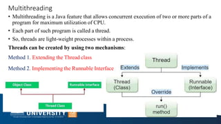 Multithreading
• Multithreading is a Java feature that allows concurrent execution of two or more parts of a
program for maximum utilization of CPU.
• Each part of such program is called a thread.
• So, threads are light-weight processes within a process.
Threads can be created by using two mechanisms:
Method 1. Extending the Thread class
Method 2. Implementing the Runnable Interface
 