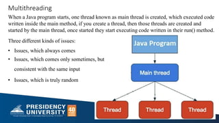 Multithreading
When a Java program starts, one thread known as main thread is created, which executed code
written inside the main method, if you create a thread, then those threads are created and
started by the main thread, once started they start executing code written in their run() method.
Three different kinds of issues:
• Issues, which always comes
• Issues, which comes only sometimes, but
consistent with the same input
• Issues, which is truly random
 