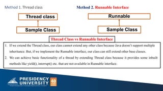 Thread class Runnable
Sample Class Sample Class
Method 1. Thread class Method 2. Runnable Interface
Thread Class vs Runnable Interface
1. If we extend the Thread class, our class cannot extend any other class because Java doesn’t support multiple
inheritance. But, if we implement the Runnable interface, our class can still extend other base classes.
2. We can achieve basic functionality of a thread by extending Thread class because it provides some inbuilt
methods like yield(), interrupt() etc. that are not available in Runnable interface.
 