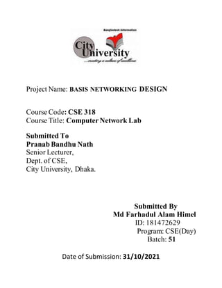 Project Name: BASIS NETWORKING DESIGN
Course Code: CSE 318
Course Title: ComputerNetwork Lab
Submitted To
PranabBandhu Nath
Senior Lecturer,
Dept. of CSE,
City University, Dhaka.
Submitted By
Md Farhadul Alam Himel
ID: 181472629
Program: CSE(Day)
Batch: 51
Date of Submission: 31/10/2021
 