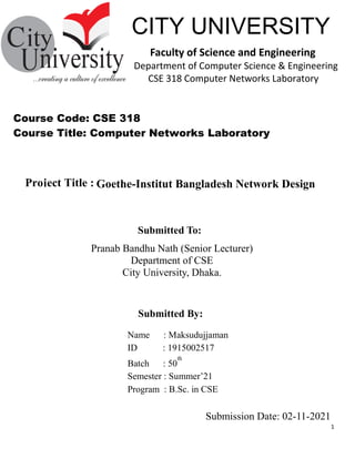 1
Submitted By:
CITY UNIVERSITY
Faculty of Science and Engineering
Department of Computer Science & Engineering
CSE 318 Computer Networks Laboratory
Submitted To:
Goethe-Institut Bangladesh Network Design
Course Code: CSE 318
Course Title: Computer Networks Laboratory
Submission Date: 02-11-2021
Pranab Bandhu Nath (Senior Lecturer)
Department of CSE
City University, Dhaka.
Name : Maksudujjaman
ID : 1915002517
Batch : 50
th
Semester : Summer’21
Program : B.Sc. in CSE
Project Title :
 