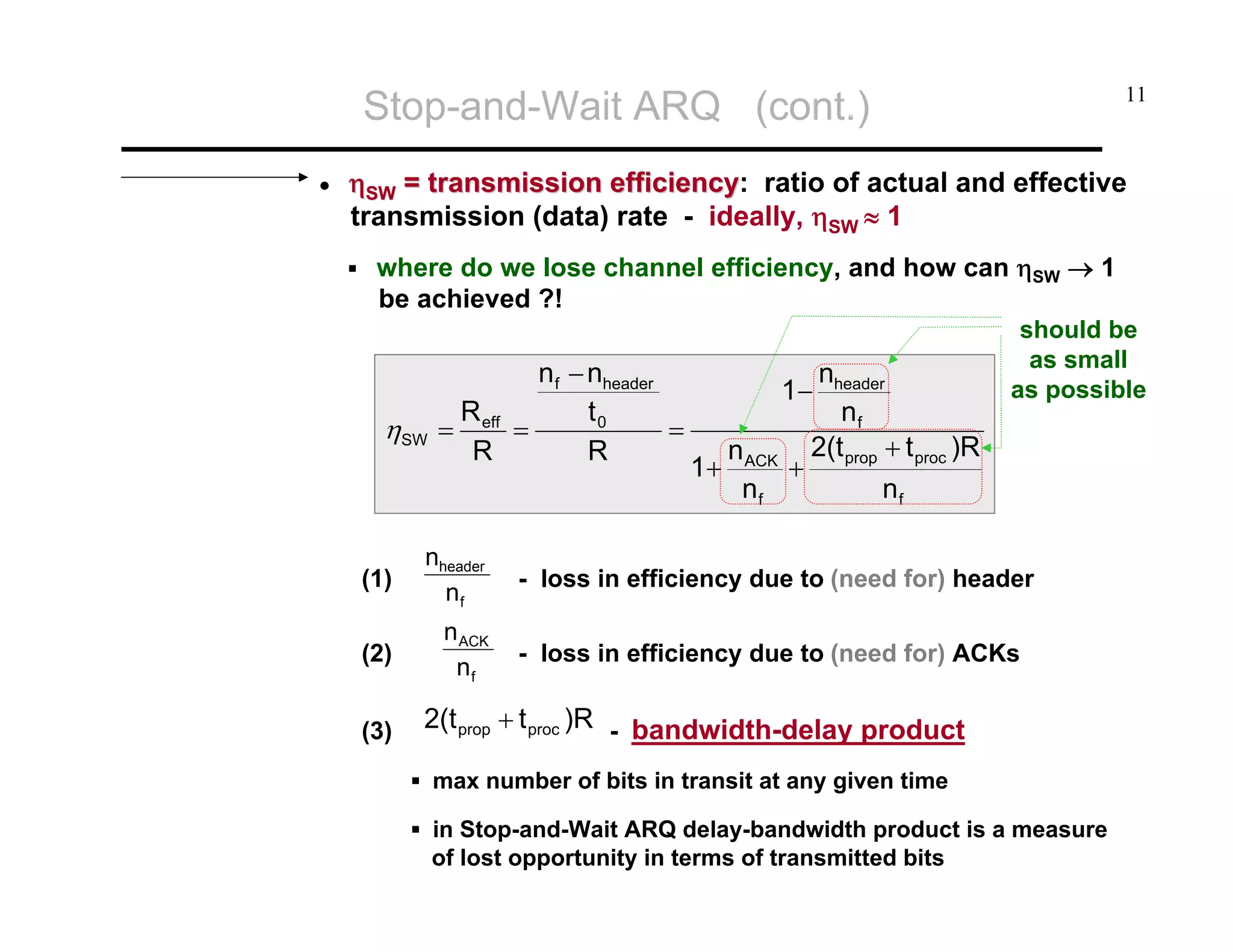 Stop-and-Wait ARQ (cont.)
•

11

ηSW = transmission efficiency: ratio of actual and effective
efficiency
transmission (data) rate - ideally, ηSW ≈ 1
where do we lose channel efficiency, and how can ηSW → 1
be achieved ?!

ηSW

nf − nheader
R
t0
=
= eff =
R
R

(1)

nheader
nf

(2)

n ACK
nf

(3)

nheader
nf
2(t + t )R
+ prop proc
nf

1−
1+

n ACK
nf

should be
as small
as possible

- loss in efficiency due to (need for) header
- loss in efficiency due to (need for) ACKs

2(t prop + t proc )R - bandwidth-delay product
max number of bits in transit at any given time
in Stop-and-Wait ARQ delay-bandwidth product is a measure
of lost opportunity in terms of transmitted bits

 