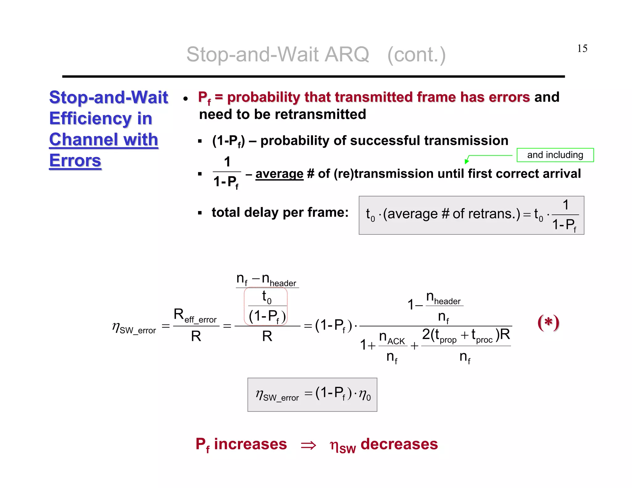 Stop-and-Wait ARQ (cont.)
Stop-and-Wait
Efficiency in
Channel with
Errors

•

Pf = probability that transmitted frame has errors and
need to be retransmitted
(1-Pf) – probability of successful transmission

1
1- Pf

R eff_error
R

and including

– average # of (re)transmission until first correct arrival

total delay per frame:

ηSW_error =

15

n f − nheader
t0
(1- Pf )
= (1- Pf ) ⋅
=
R

t 0 ⋅ (average # of retrans.) = t 0 ⋅

nheader
nf
2(t + t )R
+ prop proc
nf

1−
1+

n ACK
nf

ηSW_error = (1- Pf ) ⋅η0

Pf increases ⇒ ηSW decreases

1
1- Pf

(∗)

 