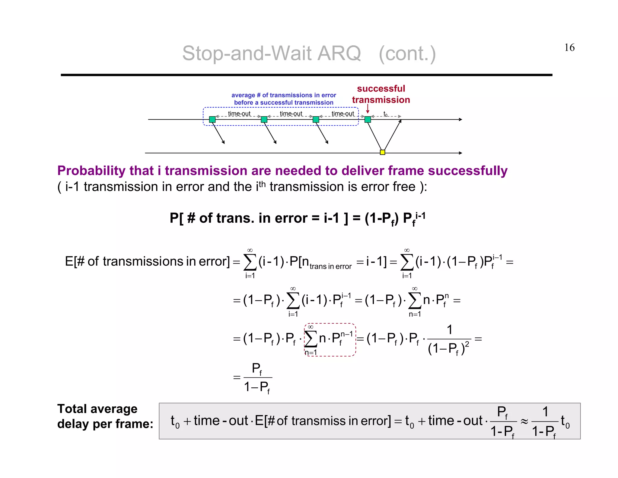 Stop-and-Wait ARQ (cont.)
successful
transmission

average # of transmissions in error
before a successful transmission
time-out

time-out

16

time-out

t0

Probability that i transmission are needed to deliver frame successfully
( i-1 transmission in error and the ith transmission is error free ):

P[ # of trans. in error = i-1 ] = (1-Pf) Pfi-1
∞

∞

i=1

i=1

E[# of transmissi ons in error] = ∑ (i - 1) ⋅ P[n trans in error = i - 1] = ∑ (i - 1) ⋅ (1− Pf )Pfi−1 =
∞

= (1− Pf ) ⋅ ∑ (i - 1) ⋅ P

i−1
f

i=1

∞

∞

= (1− Pf ) ⋅ ∑ n ⋅ Pfn =
n =1

= (1− Pf ) ⋅ Pf ⋅ ∑ n ⋅ Pfn−1 = (1− Pf ) ⋅ Pf ⋅
n =1

=
Total average
delay per frame:

1
=
(1− Pf )2

Pf
1− Pf

t 0 + time - out ⋅ E[# of transmiss in error] = t 0 + time - out ⋅

Pf
1
≈
t0
1- Pf 1- Pf

 