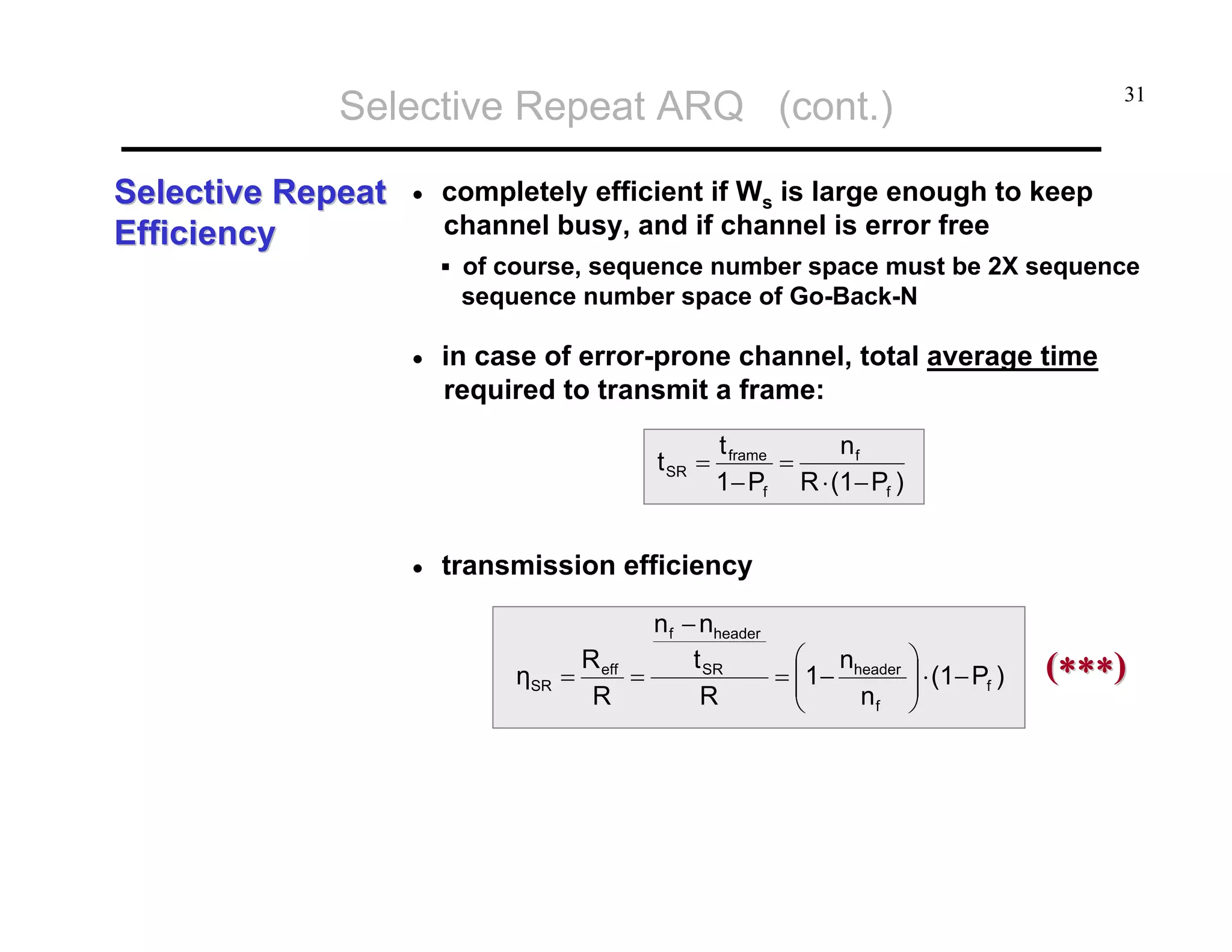Selective Repeat ARQ (cont.)
Selective Repeat
Efficiency

•

31

completely efficient if Ws is large enough to keep
channel busy, and if channel is error free
of course, sequence number space must be 2X sequence
sequence number space of Go-Back-N

•

in case of error-prone channel, total average time
required to transmit a frame:
t SR =

•

t frame
nf
=
1− Pf R ⋅ (1− Pf )

transmission efficiency

ηSR

n f − nheader
⎛ n
R
t SR
= ⎜1− header
= eff =
⎜
R
R
nf
⎝

⎞
⎟ ⋅ (1− Pf )
⎟
⎠

(∗∗∗)

 
