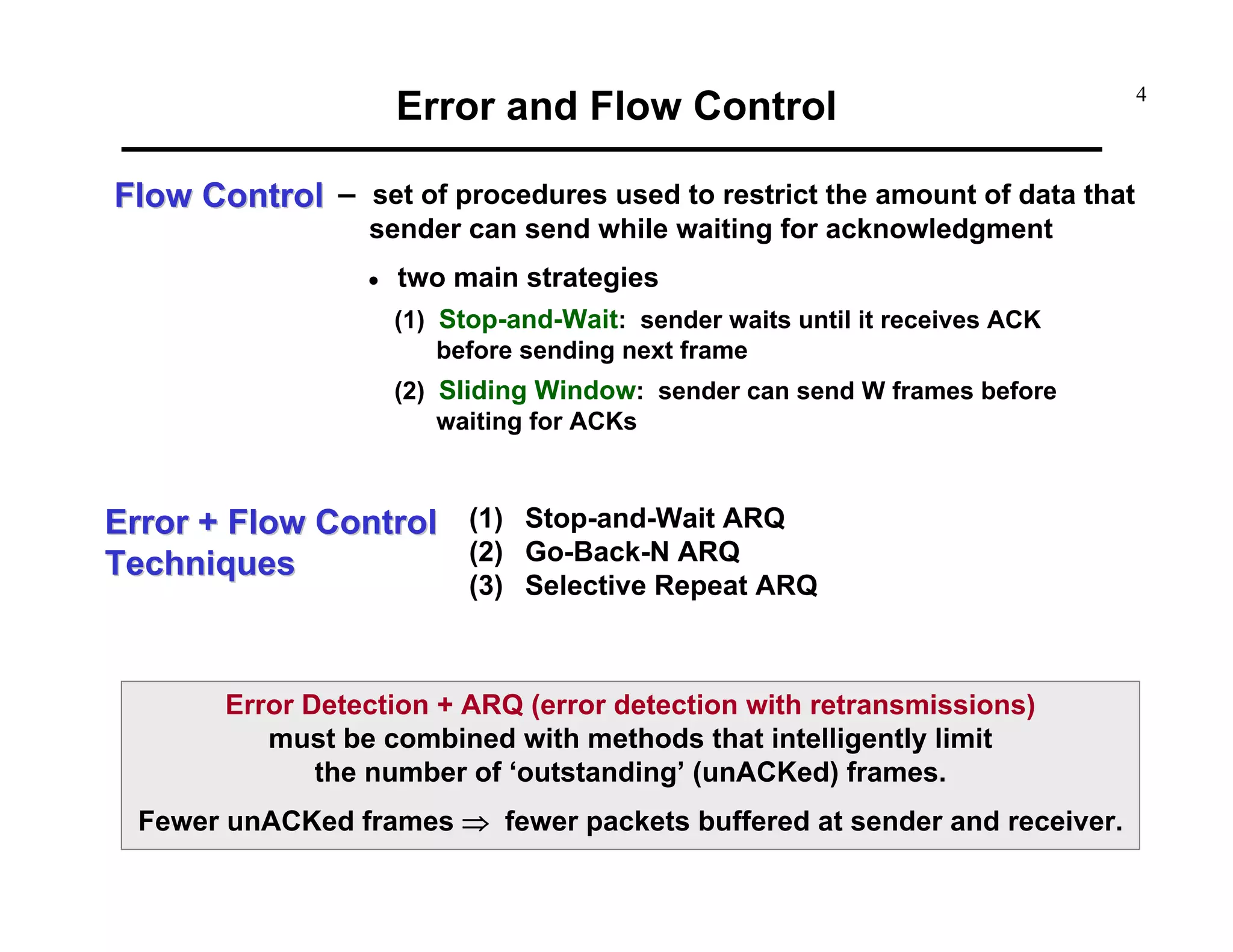 Error and Flow Control
Flow Control – set of procedures used to restrict the amount of data that
sender can send while waiting for acknowledgment

•

two main strategies
(1) Stop-and-Wait: sender waits until it receives ACK
before sending next frame
(2) Sliding Window: sender can send W frames before
waiting for ACKs

Error + Flow Control (1) Stop-and-Wait ARQ
(2) Go-Back-N ARQ
Techniques

(3) Selective Repeat ARQ

Error Detection + ARQ (error detection with retransmissions)
must be combined with methods that intelligently limit
the number of ‘outstanding’ (unACKed) frames.
Fewer unACKed frames ⇒ fewer packets buffered at sender and receiver.

4

 