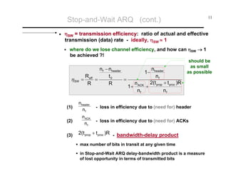 Stop-and-Wait ARQ (cont.)
•

11

ηSW = transmission efficiency: ratio of actual and effective
efficiency
transmission (data) rate - ideally, ηSW ≈ 1
where do we lose channel efficiency, and how can ηSW → 1
be achieved ?!

ηSW

nf − nheader
R
t0
=
= eff =
R
R

(1)

nheader
nf

(2)

n ACK
nf

(3)

nheader
nf
2(t + t )R
+ prop proc
nf

1−
1+

n ACK
nf

should be
as small
as possible

- loss in efficiency due to (need for) header
- loss in efficiency due to (need for) ACKs

2(t prop + t proc )R - bandwidth-delay product
max number of bits in transit at any given time
in Stop-and-Wait ARQ delay-bandwidth product is a measure
of lost opportunity in terms of transmitted bits

 