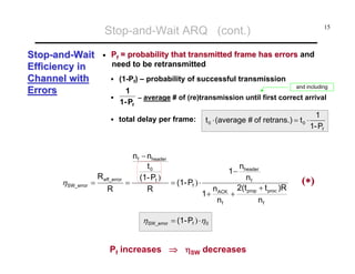 Stop-and-Wait ARQ (cont.)
Stop-and-Wait
Efficiency in
Channel with
Errors

•

Pf = probability that transmitted frame has errors and
need to be retransmitted
(1-Pf) – probability of successful transmission

1
1- Pf

R eff_error
R

and including

– average # of (re)transmission until first correct arrival

total delay per frame:

ηSW_error =

15

n f − nheader
t0
(1- Pf )
= (1- Pf ) ⋅
=
R

t 0 ⋅ (average # of retrans.) = t 0 ⋅

nheader
nf
2(t + t )R
+ prop proc
nf

1−
1+

n ACK
nf

ηSW_error = (1- Pf ) ⋅η0

Pf increases ⇒ ηSW decreases

1
1- Pf

(∗)

 