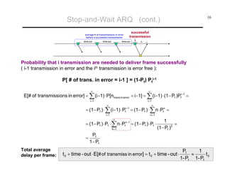 Stop-and-Wait ARQ (cont.)
successful
transmission

average # of transmissions in error
before a successful transmission
time-out

time-out

16

time-out

t0

Probability that i transmission are needed to deliver frame successfully
( i-1 transmission in error and the ith transmission is error free ):

P[ # of trans. in error = i-1 ] = (1-Pf) Pfi-1
∞

∞

i=1

i=1

E[# of transmissi ons in error] = ∑ (i - 1) ⋅ P[n trans in error = i - 1] = ∑ (i - 1) ⋅ (1− Pf )Pfi−1 =
∞

= (1− Pf ) ⋅ ∑ (i - 1) ⋅ P

i−1
f

i=1

∞

∞

= (1− Pf ) ⋅ ∑ n ⋅ Pfn =
n =1

= (1− Pf ) ⋅ Pf ⋅ ∑ n ⋅ Pfn−1 = (1− Pf ) ⋅ Pf ⋅
n =1

=
Total average
delay per frame:

1
=
(1− Pf )2

Pf
1− Pf

t 0 + time - out ⋅ E[# of transmiss in error] = t 0 + time - out ⋅

Pf
1
≈
t0
1- Pf 1- Pf

 