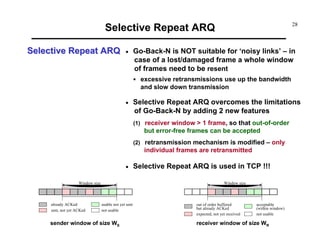 Selective Repeat ARQ
Selective Repeat ARQ

•

28

Go-Back-N is NOT suitable for ‘noisy links’ – in
case of a lost/damaged frame a whole window
of frames need to be resent
excessive retransmissions use up the bandwidth
and slow down transmission

•

Selective Repeat ARQ overcomes the limitations
of Go-Back-N by adding 2 new features
(1) receiver window > 1 frame, so that out-of-order

but error-free frames can be accepted
(2) retransmission mechanism is modified – only

individual frames are retransmitted
•

Window size

Window size

already ACKed
sent, not yet ACKed

Selective Repeat ARQ is used in TCP !!!

usable not yet sent
not usable

sender window of size WS

out of order buffered
but already ACKed
expected, not yet received

acceptable
(within window)
not usable

receiver window of size WR

 