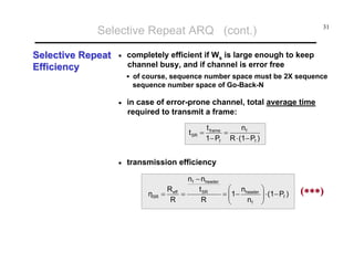 Selective Repeat ARQ (cont.)
Selective Repeat
Efficiency

•

31

completely efficient if Ws is large enough to keep
channel busy, and if channel is error free
of course, sequence number space must be 2X sequence
sequence number space of Go-Back-N

•

in case of error-prone channel, total average time
required to transmit a frame:
t SR =

•

t frame
nf
=
1− Pf R ⋅ (1− Pf )

transmission efficiency

ηSR

n f − nheader
⎛ n
R
t SR
= ⎜1− header
= eff =
⎜
R
R
nf
⎝

⎞
⎟ ⋅ (1− Pf )
⎟
⎠

(∗∗∗)

 